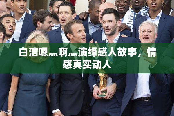 白洁嗯灬啊灬演绎感人故事，情感真实动人
