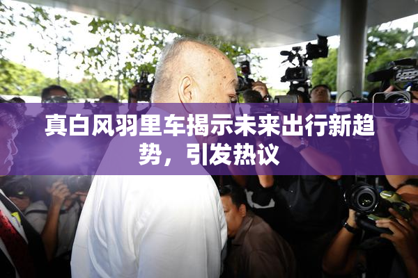 真白风羽里车揭示未来出行新趋势，引发热议