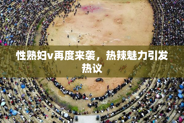 性熟妇v再度来袭，热辣魅力引发热议