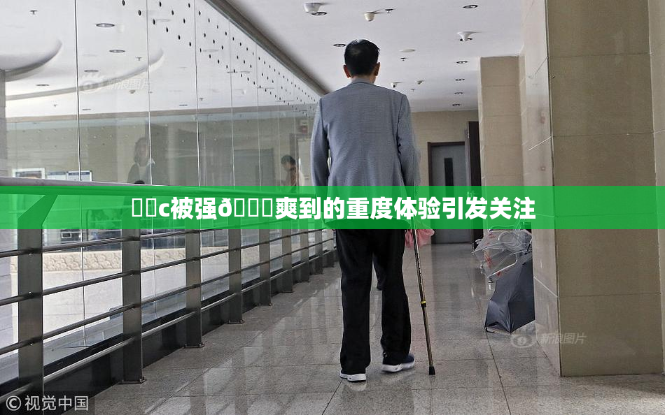 ❌‌c被强🔞爽到的重度体验引发关注