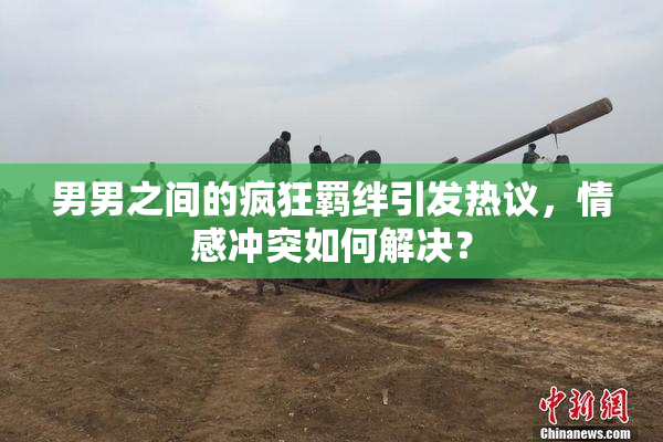 男男之间的疯狂羁绊引发热议，情感冲突如何解决？