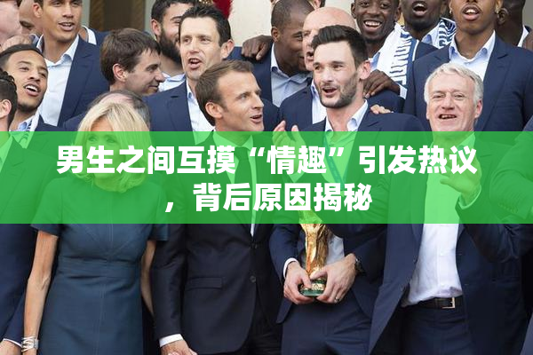 男生之间互摸“情趣”引发热议，背后原因揭秘