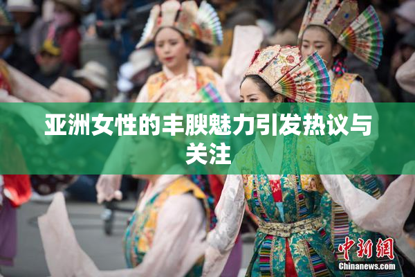 亚洲女性的丰腴魅力引发热议与关注