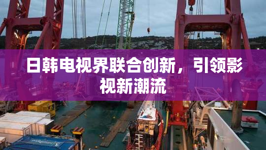 日韩电视界联合创新，引领影视新潮流