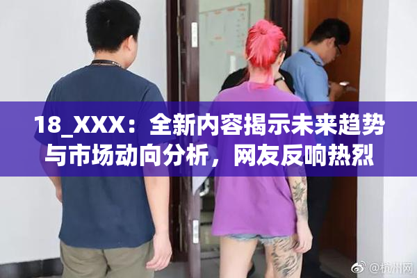 18_XXX：全新内容揭示未来趋势与市场动向分析，网友反响热烈。