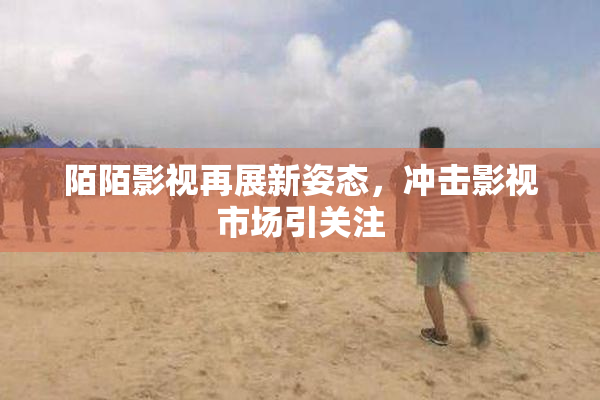 陌陌影视再展新姿态，冲击影视市场引关注