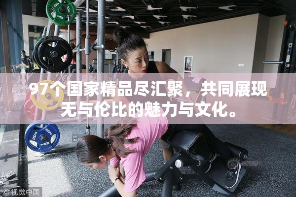 97个国家精品尽汇聚，共同展现无与伦比的魅力与文化。