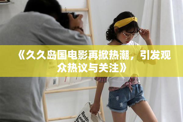 《久久岛国电影再掀热潮，引发观众热议与关注》