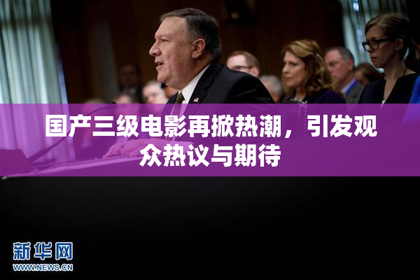 国产三级电影再掀热潮，引发观众热议与期待