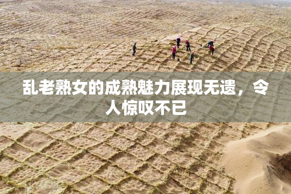 乱老熟女的成熟魅力展现无遗，令人惊叹不已
