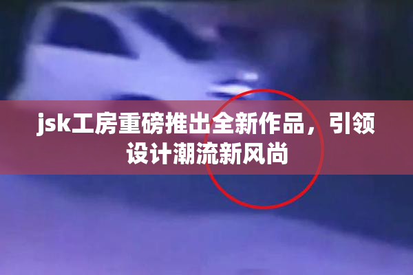 jsk工房重磅推出全新作品，引领设计潮流新风尚