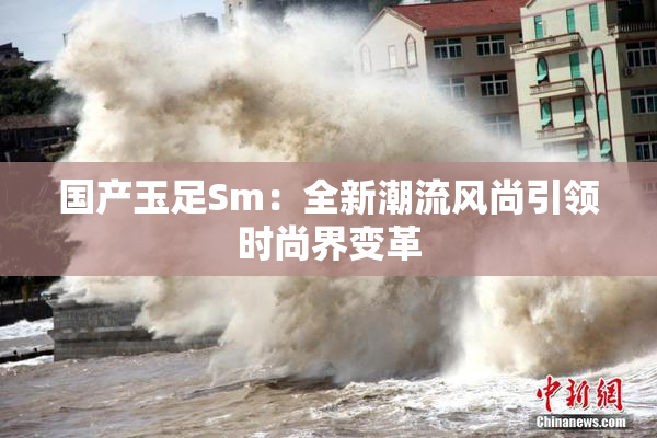 国产玉足Sm：全新潮流风尚引领时尚界变革