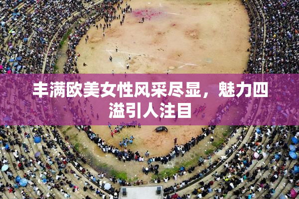 丰满欧美女性风采尽显，魅力四溢引人注目
