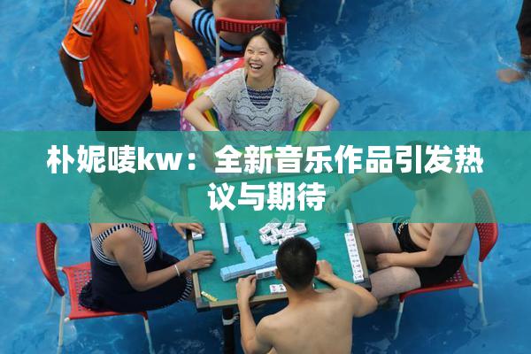 朴妮唛kw：全新音乐作品引发热议与期待