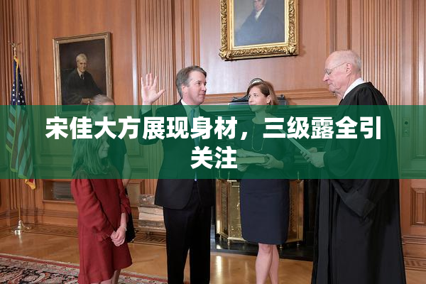 宋佳大方展现身材，三级露全引关注