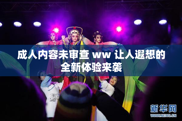 成人内容未审查 ww 让人遐想的全新体验来袭