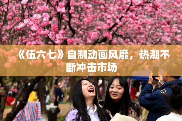 《伍六七》自制动画风靡，热潮不断冲击市场