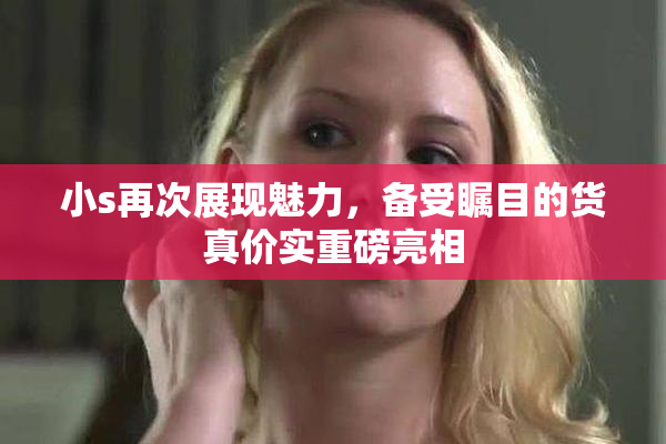 小s再次展现魅力，备受瞩目的货真价实重磅亮相