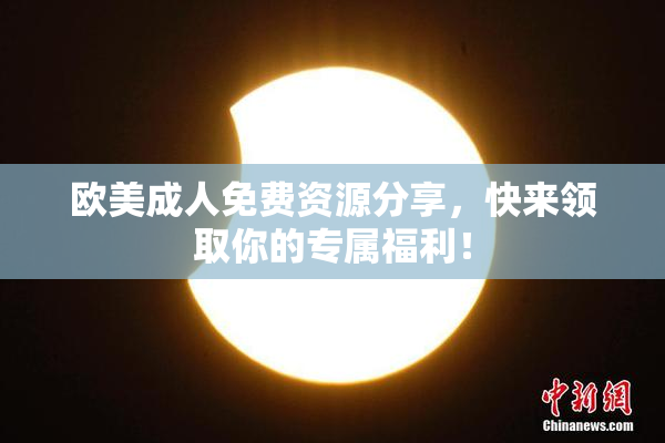 欧美成人免费资源分享，快来领取你的专属福利！
