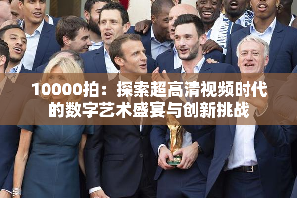10000拍：探索超高清视频时代的数字艺术盛宴与创新挑战