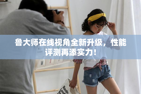 鲁大师在线视角全新升级，性能评测再添实力！