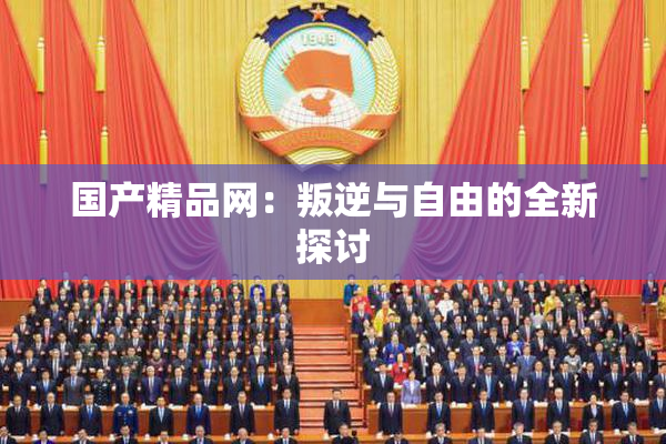 国产精品网：叛逆与自由的全新探讨