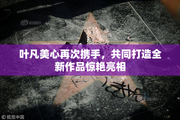 叶凡美心再次携手，共同打造全新作品惊艳亮相