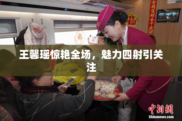 王馨瑶惊艳全场，魅力四射引关注
