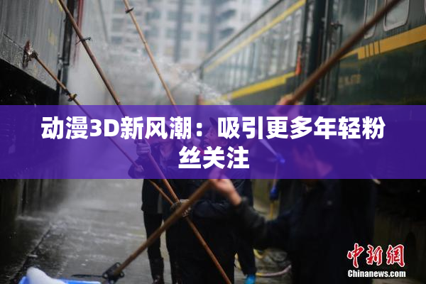 动漫3D新风潮：吸引更多年轻粉丝关注