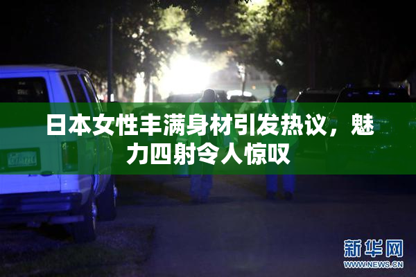 日本女性丰满身材引发热议，魅力四射令人惊叹