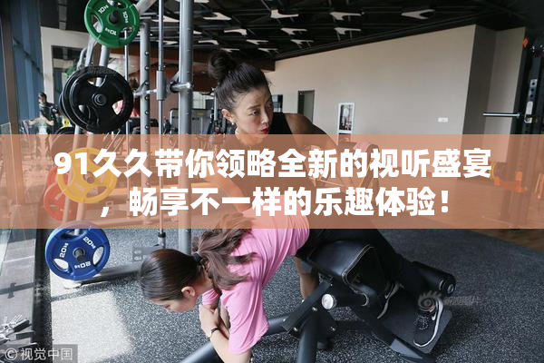 91久久带你领略全新的视听盛宴，畅享不一样的乐趣体验！