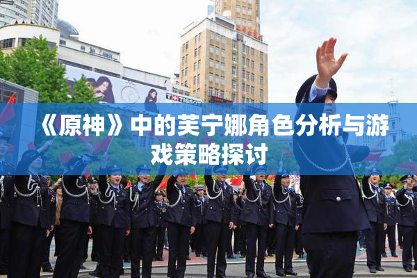 《原神》中的芙宁娜角色分析与游戏策略探讨