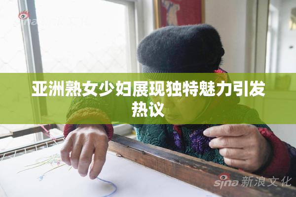 亚洲熟女少妇展现独特魅力引发热议