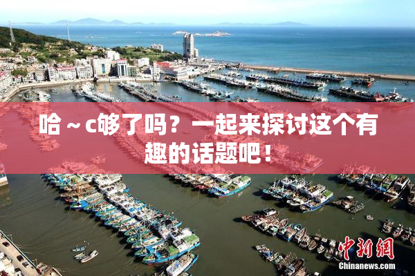 哈～c够了吗？一起来探讨这个有趣的话题吧！