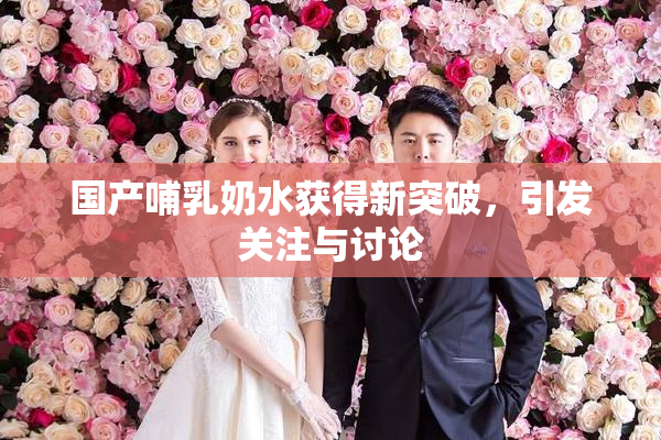 国产哺乳奶水获得新突破，引发关注与讨论