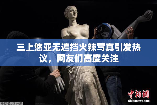 三上悠亚无遮挡火辣写真引发热议，网友们高度关注