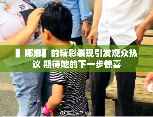 ▌娜娜▌的精彩表现引发观众热议 期待她的下一步惊喜