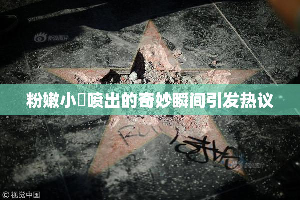 粉嫩小泬喷出的奇妙瞬间引发热议