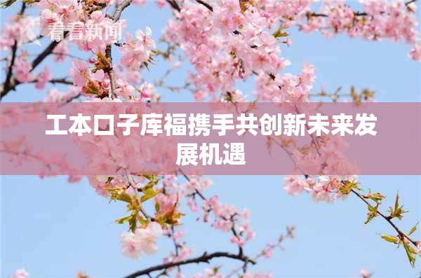 工本口子库福携手共创新未来发展机遇