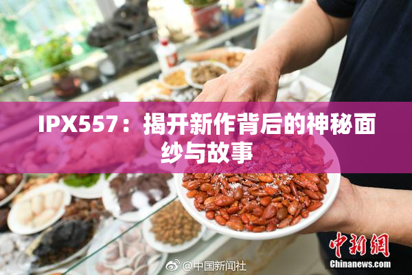 IPX557：揭开新作背后的神秘面纱与故事