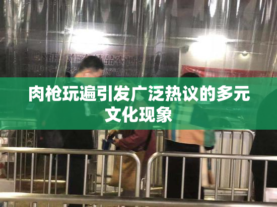 肉枪玩遍引发广泛热议的多元文化现象
