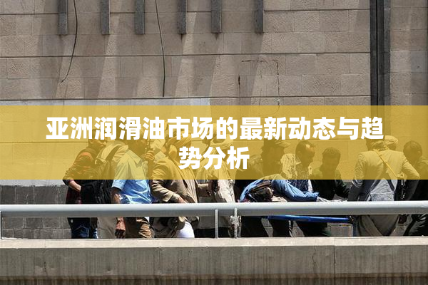 亚洲润滑油市场的最新动态与趋势分析