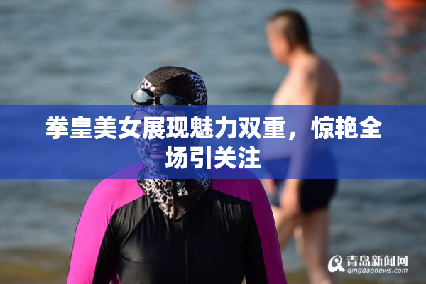 拳皇美女展现魅力双重，惊艳全场引关注