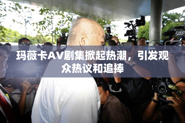 玛薇卡AV剧集掀起热潮，引发观众热议和追捧