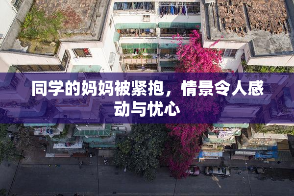 同学的妈妈被紧抱，情景令人感动与忧心