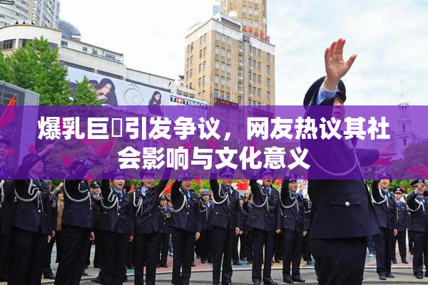 爆乳巨凥引发争议，网友热议其社会影响与文化意义