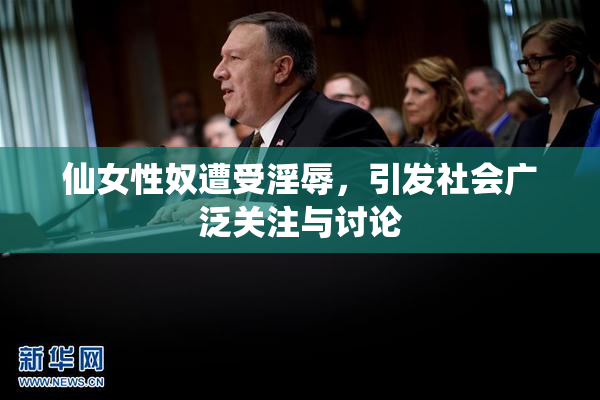 仙女性奴遭受淫辱，引发社会广泛关注与讨论