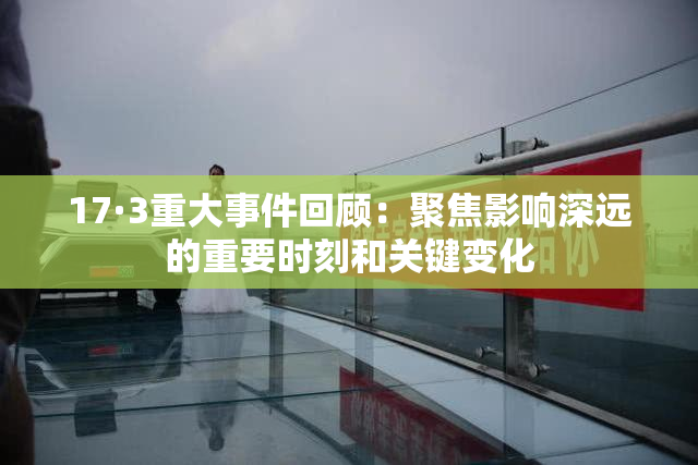 17·3重大事件回顾：聚焦影响深远的重要时刻和关键变化