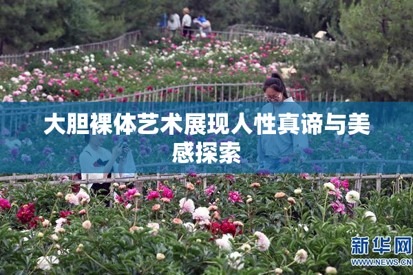 大胆裸体艺术展现人性真谛与美感探索