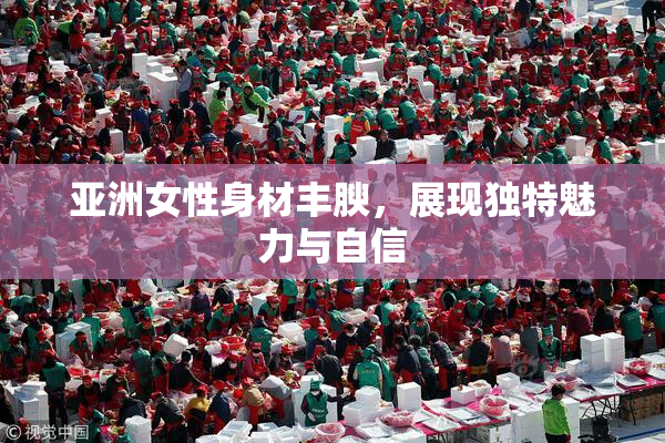 亚洲女性身材丰腴，展现独特魅力与自信